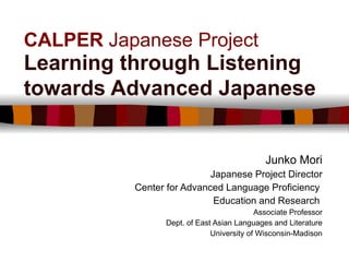 CALPER  Japanese Project Learning through Listening towards Advanced Japanese   Junko Mori Japanese Project Director Center for Advanced Language Proficiency  Education and Research  Associate Professor Dept. of East Asian Languages and Literature University of Wisconsin-Madison 