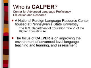 Who is  CALPER ? Center for Advanced Language Proficiency  Education and Research A National Foreign Language Resource Center housed at Pennsylvania State Universtiy   The U.S. Department of Education Title VI of the Higher Education Act The focus of  CALPER  is on improving the environment of advanced-level language teaching and learning, and assessment. 