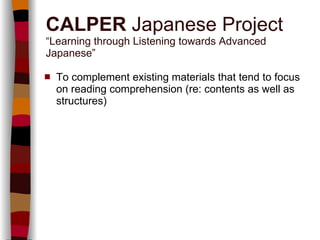 CALPER  Japanese Project “Learning through Listening towards Advanced Japanese” To complement existing materials that tend to focus on reading comprehension (re: contents as well as structures) 
