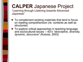 CALPER  Japanese Project “Learning through Listening towards Advanced Japanese” To complement existing materials that tend to focus on reading comprehension (re: contents as well as structures) To explore critical approaches in teaching language and sociocultural issues -- 4D’s “ descriptive, diversity, dynamic, discursive” ( Kubota, 2003) 