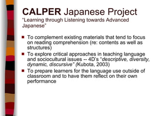 CALPER  Japanese Project “Learning through Listening towards Advanced Japanese” To complement existing materials that tend to focus on reading comprehension (re: contents as well as structures) To explore critical approaches in teaching language and sociocultural issues -- 4D’s “ descriptive, diversity, dynamic, discursive” ( Kubota, 2003) To prepare learners for the language use outside of classroom and to have them reflect on their own performance 