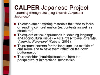 CALPER  Japanese Project “Learning through Listening towards Advanced Japanese” To complement existing materials that tend to focus on reading comprehension (re: contents as well as structures) To explore critical approaches in teaching language and sociocultural issues -- 4D’s “ descriptive, diversity, dynamic, discursive” ( Kubota, 2003) To prepare learners for the language use outside of classroom and to have them reflect on their own performance To reconsider linguistic structures from the perspective of interactional necessities 