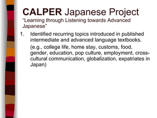 1. Identified recurring topics introduced in published intermediate and advanced language textbooks.  (e.g., college life, home stay, customs, food, gender, education, pop culture, employment, cross-cultural communication, globalization, expatriates in Japan) CALPER  Japanese Project “Learning through Listening towards Advanced Japanese” 