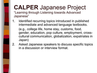 1. Identified recurring topics introduced in published intermediate and advanced language textbooks. (e.g., college life, home stay, customs, food, gender, education, pop culture, employment, cross-cultural communication, globalization, expatriates in Japan) 2. Asked Japanese speakers to discuss specific topics in a discussion or interview format. CALPER  Japanese Project “Learning through Listening towards Advanced Japanese” 