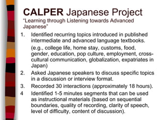 1. Identified recurring topics introduced in published intermediate and advanced language textbooks.   (e.g., college life, home stay, customs, food, gender, education, pop culture, employment, cross-cultural communication, globalization, expatriates in Japan) 2. Asked Japanese speakers to discuss specific topics in a discussion or interview format. 3. Recorded 30 interactions (approximately 18 hours). 4 Identified 1-5 minutes segments that can be used as instructional materials (based on sequential boundaries, quality of recording, clarity of speech, level of difficulty, content of discussion). CALPER  Japanese Project “Learning through Listening towards Advanced Japanese” 