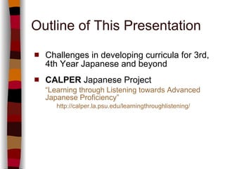 Outline of This Presentation Challenges in developing curricula for 3rd, 4th Year Japanese and beyond CALPER  Japanese Project  “ Learning through Listening towards Advanced Japanese Proficiency” http://calper.la.psu.edu/learningthroughlistening/ 