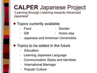Topics currently available   ・   Food   ・   Gender   ・   Gift   ・   Home stay   ・   Japanese and American Universities Topics to be added in the future   ・   Education   ・   Learning Japanese Language   ・   Communication Styles and Identities   ・   International Marriage   ・   Popular Culture CALPER  Japanese Project “Learning through Listening towards Advanced Japanese” 