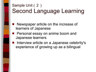 Sample Unit ( ２ ) Second Language Learning Newspaper article on the increase of learners of Japanese  Personal essay on anime boom and Japanese learners Interview article on a Japanese celebrity's experience of growing up as a bilingual 