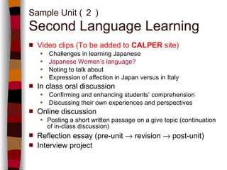 V ideo clips (To be added to  CALPER  site) Challenges in learning Japanese  Japanese Women’s language? Noting to talk about Expression of affection in Japan versus in Italy In class oral discussion  Confirming and enhancing students’ comprehension  Discussing their own experiences and perspectives Online  discussion  Posting a short written passage on a give topic (continuation of in-class discussion) Reflection essay (pre-unit    revision    post-unit) Interview project Sample Unit ( ２ ) Second Language Learning 