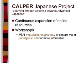 Continuous expansion of online resources Workshops Visit  http:// calper.la.psu.edu /   or contact me at   [email_address]   for more information. CALPER  Japanese Project “Learning through Listening towards Advanced Japanese” 