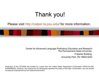Thank you! Center for Advanced Language Proficiency Education and Research The Pennsylvania State University  5 Sparks Building  University Park, PA 16802-5203 Production of this CD-ROM was funded by a grant from the United States Department of Education (CFDA 84.229, P229A060003). However, the contents do not necessarily represent the policy of the Dept. of Education, and one should not assume endorsement by the Federal Government. Please visit  http:// calper.la.psu.edu /  for more information. 