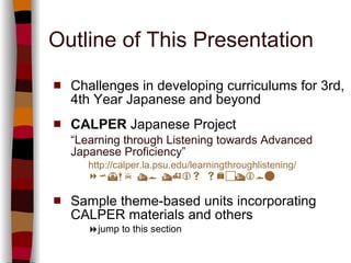 Outline of This Presentation Challenges in developing curriculums for 3rd, 4th Year Japanese and beyond CALPER  Japanese Project “ Learning through Listening towards Advanced Japanese Proficiency” http://calper.la.psu.edu/learningthroughlistening/  jump  to this section Sample theme-based units incorporating CALPER materials and others   jump to this section 