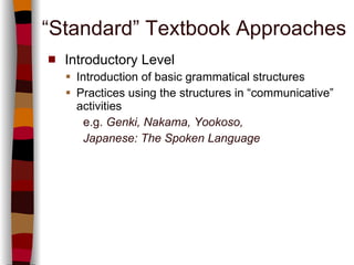 “ Standard” Textbook Approaches Introductory Level Introduction of basic grammatical structures  Practices using the structures in “communicative” activities   e.g.   Genki, Nakama, Yookoso,  Japanese: The Spoken Language 