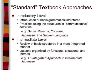 “ Standard” Textbook Approaches Introductory Level Introduction of basic grammatical structures  Practices using the structures in “communicative” activities   e.g.   Genki, Nakama, Yookoso,  Japanese: The Spoken Language Intermediate Level Review of basic structures in a more integrated manner Lessons organized by functions, situations, and themes e.g.   An Integrated Approach to Intermediate  Japanese 