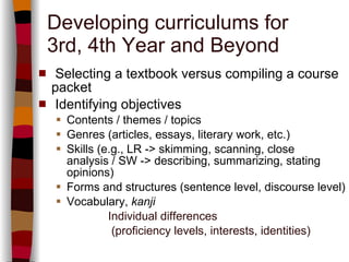 Developing curriculums for 3rd, 4th Year and Beyond Selecting a textbook versus compiling a course packet Identifying objectives Contents / themes / topics Genres (articles, essays, literary work, etc.) Skills (e.g., LR -> skimming, scanning, close analysis / SW -> describing, summarizing, stating opinions) Forms and structures (sentence level, discourse level) Vocabulary,  kanji Individual differences   (proficiency levels, interests, identities) 