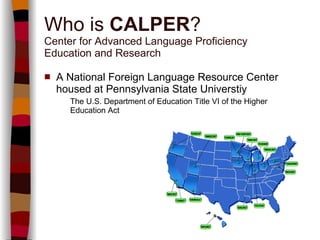 Who is  CALPER ? Center for Advanced Language Proficiency  Education and Research A National Foreign Language Resource Center housed at Pennsylvania State Universtiy   The U.S. Department of Education Title VI of the Higher Education Act 