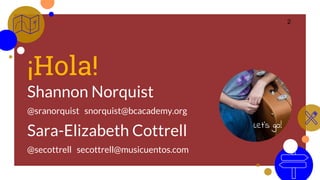 ¡Hola!
Shannon Norquist
@sranorquist snorquist@bcacademy.org
Sara-Elizabeth Cottrell
@secottrell secottrell@musicuentos.com
2
Let’s go!
 