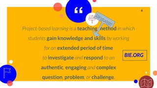 “Project-based learning is a teaching method in which
students gain knowledge and skills by working
for an extended period of time
to investigate and respond to an
authentic, engaging and complex
question, problem, or challenge.
4
BIE.ORG
 