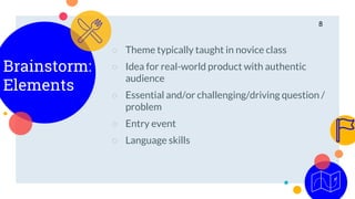Brainstorm:
Elements
○ Theme typically taught in novice class
○ Idea for real-world product with authentic
audience
○ Essential and/or challenging/driving question /
problem
○ Entry event
○ Language skills
8
 