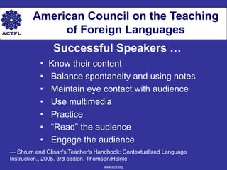American Council on the Teaching
             of Foreign Languages
               Successful Speakers …
          •   Know their content
          •   Balance spontaneity and using notes
          •   Maintain eye contact with audience
          •   Use multimedia
          •   Practice
          •   ―Read‖ the audience
          •   Engage the audience
— Shrum and Glisan's Teacher's Handbook: Contextualized Language
Instruction., 2005. 3rd edition. Thomson/Heinle
                                  www.actfl.org
 
