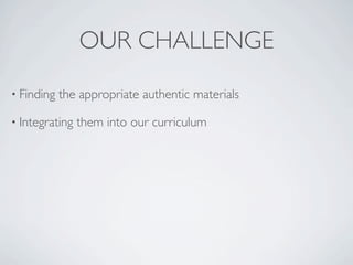 OUR CHALLENGE
• Finding   the appropriate authentic materials

• Integrating   them into our curriculum
 