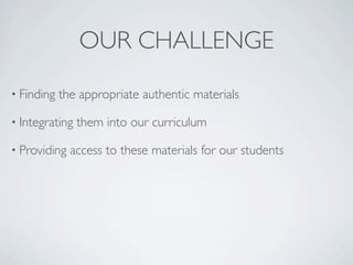 OUR CHALLENGE
• Finding   the appropriate authentic materials

• Integrating   them into our curriculum

• Providing   access to these materials for our students
 