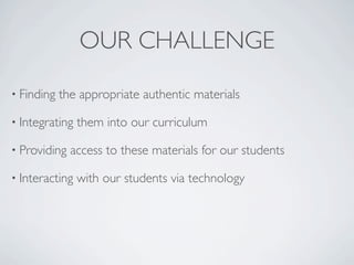 OUR CHALLENGE
• Finding   the appropriate authentic materials

• Integrating   them into our curriculum

• Providing   access to these materials for our students

• Interacting   with our students via technology
 