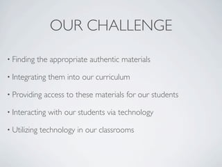 OUR CHALLENGE
• Finding   the appropriate authentic materials

• Integrating   them into our curriculum

• Providing    access to these materials for our students

• Interacting   with our students via technology

• Utilizing   technology in our classrooms
 