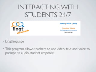 INTERACTING WITH
            STUDENTS 24/7


• Lingtlanguage

• This
     program allows teachers to use video, text and voice to
 prompt an audio student response
 