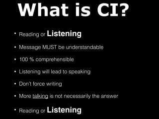 What is CI? 
• Reading or Listening 
• Message MUST be understandable 
• 100 % comprehensible 
• Listening will lead to speaking 
• Don’t force writing 
• More talking is not necessarily the answer 
• Reading or Listening 
 