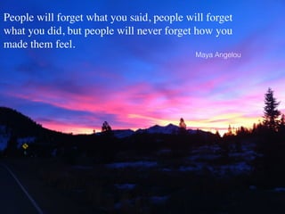 ! 
People will forget what you said, people will forget 
what you did, but people will never forget how you 
made them feel. 
Maya Angelou 
 