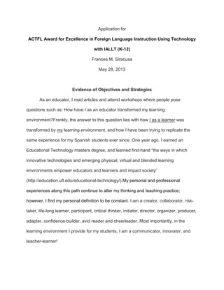 Application for
ACTFL Award for Excellence in Foreign Language Instruction Using Technology
with IALLT (K-12)
Frances M. Siracusa
May 28, 2013
Evidence of Objectives and Strategies
As an educator, I read articles and attend workshops where people pose
questions such as: How have I as an educator transformed my learning
environment?Frankly, the answer to this question lies with how I as a learner was
transformed by my learning environment, and how I have been trying to replicate the
same experience for my Spanish students ever since. One year ago, I earned an
Educational Technology masters degree, and learned first-hand “the ways in which
innovative technologies and emerging physical, virtual and blended learning
environments empower educators and learners and impact society”
(http://education.ufl.edu/educational-technology/).My personal and professional
experiences along this path continue to alter my thinking and teaching practice;
however, I find my personal definition to be constant. I am a creator, collaborator, risk-
taker, life-long learner, participant, critical thinker, initiator, director, organizer, producer,
adapter, confidence-builder, avid reader and cheerleader. Most importantly, in the
learning environment I provide for my students, I am a communicator, innovator, and
teacher-learner!
 