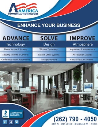enhance your business

 AdvAnce                        Solve                       Improve
    Technology                     Design                       Atmosphere
  Phone Service & Systems      Window Treatments             Aquariums & Maintenance

 Security Systems & Cameras   Custom Office Systems            Air Filtration Systems

Conference Room Automation      Storage Solutions            Central Vacuum Systems




                                             (262) 790 - 4050
                                           3485 N. 124th Street - Brookfield, WI - 53005
 