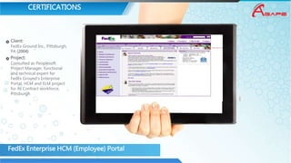 CERTIFICATIONS
Client:
FedEx Ground Inc., Pittsburgh,
PA (2004)
Project:
Consulted as Peoplesoft
Project Manager, functional
and technical expert for
FedEx Ground’s Enterprise
Portal, HCM and ELM project
for its Contract workforce,
Pittsburgh
FedEx Enterprise HCM (Employee) Portal
 