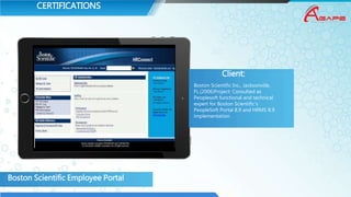 CERTIFICATIONS
Boston Scientific Employee Portal
Client:
Boston Scientific Inc., Jacksonville,
FL.(2006)Project: Consulted as
Peoplesoft functional and technical
expert for Boston Scientific’s
PeopleSoft Portal 8.9 and HRMS 8.9
implementation
 