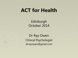 ACT for Health 
Edinburgh 
October 2014 
Dr Ray Owen 
Clinical Psychologist 
drrayowen@gmail.com 
 