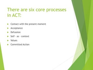 There are six core processes
in ACT:
 Contact with the present moment
 Acceptance
 Defussion
 Self – as – context
 Values
 Committed Action
 