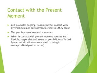 Contact with the Present
Moment
 ACT promotes ongoing, nonjudgmental contact with
psychological and environmental events as they occur.
 The goal is present moment awareness
 When in contact with present moment humans are
flexible, responsive and aware of possibilities afforded
by current situation (as compared to being in
conceptualized past or future)
 