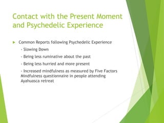 Contact with the Present Moment
and Psychedelic Experience
 Common Reports following Psychedelic Experience
- Slowing Down
- Being less ruminative about the past
- Being less hurried and more present
- Increased mindfulness as measured by Five Factors
Mindfulness questionnaire in people attending
Ayahuasca retreat
 