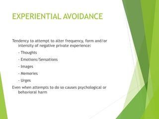 EXPERIENTIAL AVOIDANCE
Tendency to attempt to alter frequency, form and/or
intensity of negative private experience:
- Thoughts
- Emotions/Sensations
- Images
- Memories
- Urges
Even when attempts to do so causes psychological or
behavioral harm
 