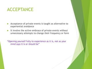 ACCEPTANCE
 Acceptance of private events is taught as alternative to
experiential avoidance
 It involve the active embrace of private events without
unnecessary attempts to change their frequency or form
“Opening yourself fully to experience as it is, not as your
mind says it is or should be”
 