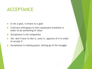 ACCEPTANCE
 Is not a goal, is means to a goal
 Cultivate willingness to feel unpleasant emotions in
order to do something of value
 Acceptance is not resignation
 You don’t have to like it, want it, approve of it in order
to accept it
 Acceptance is making peace, letting go of the struggle
 