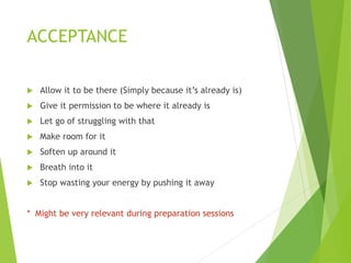 ACCEPTANCE
 Allow it to be there (Simply because it’s already is)
 Give it permission to be where it already is
 Let go of struggling with that
 Make room for it
 Soften up around it
 Breath into it
 Stop wasting your energy by pushing it away
* Might be very relevant during preparation sessions
 