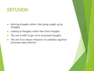 DEFUSION
 Noticing thoughts rather than being caught up by
thoughts
 Looking at thoughts rather then from thoughts
 The aim IS NOT to get rid of unwanted thoughts
 The aim IS to reduce influence of unhelpful cognitive
processes upon behavior
 