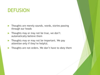 DEFUSION
 Thoughts are merely sounds, words, stories passing
through our heads
 Thoughts may or may not be true, we don’t
automatically believe them
 Thoughts may or may not be important. We pay
attention only if they’re helpful.
 Thoughts are not orders. We don’t have to obey them
 