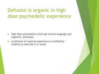 Defusion is organic in high
dose psychedelic experience
 High dose psychedelics interrupt normal language and
cognitive processes
 A hallmark of mystical experience is ineffability –
inability to describe it in words
 