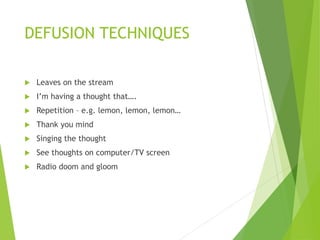 DEFUSION TECHNIQUES
 Leaves on the stream
 I’m having a thought that….
 Repetition – e.g. lemon, lemon, lemon…
 Thank you mind
 Singing the thought
 See thoughts on computer/TV screen
 Radio doom and gloom
 