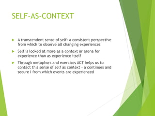 SELF-AS-CONTEXT
 A transcendent sense of self: a consistent perspective
from which to observe all changing experiences
 Self is looked at more as a context or arena for
experience than as experience itself
 Through metaphors and exercises ACT helps us to
contact this sense of self as context – a continues and
secure I from which events are experienced
 