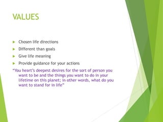 VALUES
 Chosen life directions
 Different than goals
 Give life meaning
 Provide guidance for your actions
“You heart’s deepest desires for the sort of person you
want to be and the things you want to do in your
lifetime on this planet; in other words, what do you
want to stand for in life”
 
