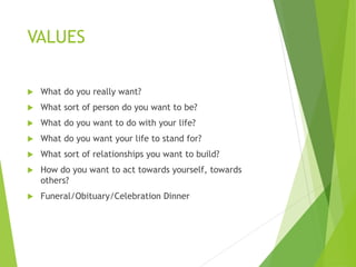 VALUES
 What do you really want?
 What sort of person do you want to be?
 What do you want to do with your life?
 What do you want your life to stand for?
 What sort of relationships you want to build?
 How do you want to act towards yourself, towards
others?
 Funeral/Obituary/Celebration Dinner
 